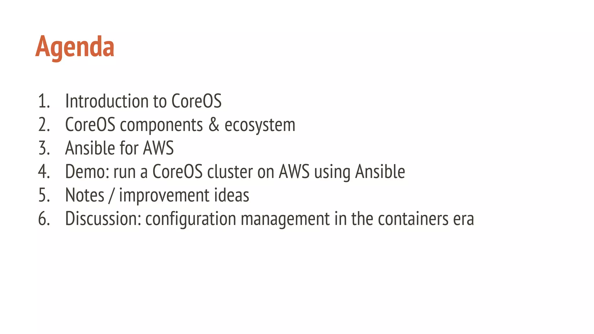 Agenda
1. Introduction to CoreOS
2. CoreOS components & ecosystem
3. Ansible for AWS
4. Demo: run a CoreOS cluster on AWS using Ansible
5. Notes / improvement ideas
6. Discussion: configuration management in the containers era
 