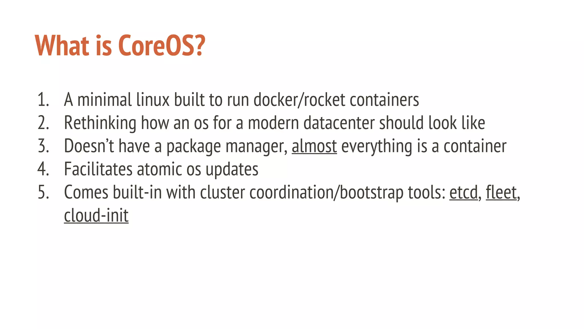 What is CoreOS?
1. A minimal linux built to run docker/rocket containers
2. Rethinking how an os for a modern datacenter should look like
3. Doesn’t have a package manager, almost everything is a container
4. Facilitates atomic os updates
5. Comes built-in with cluster coordination/bootstrap tools: etcd, fleet,
cloud-init
 