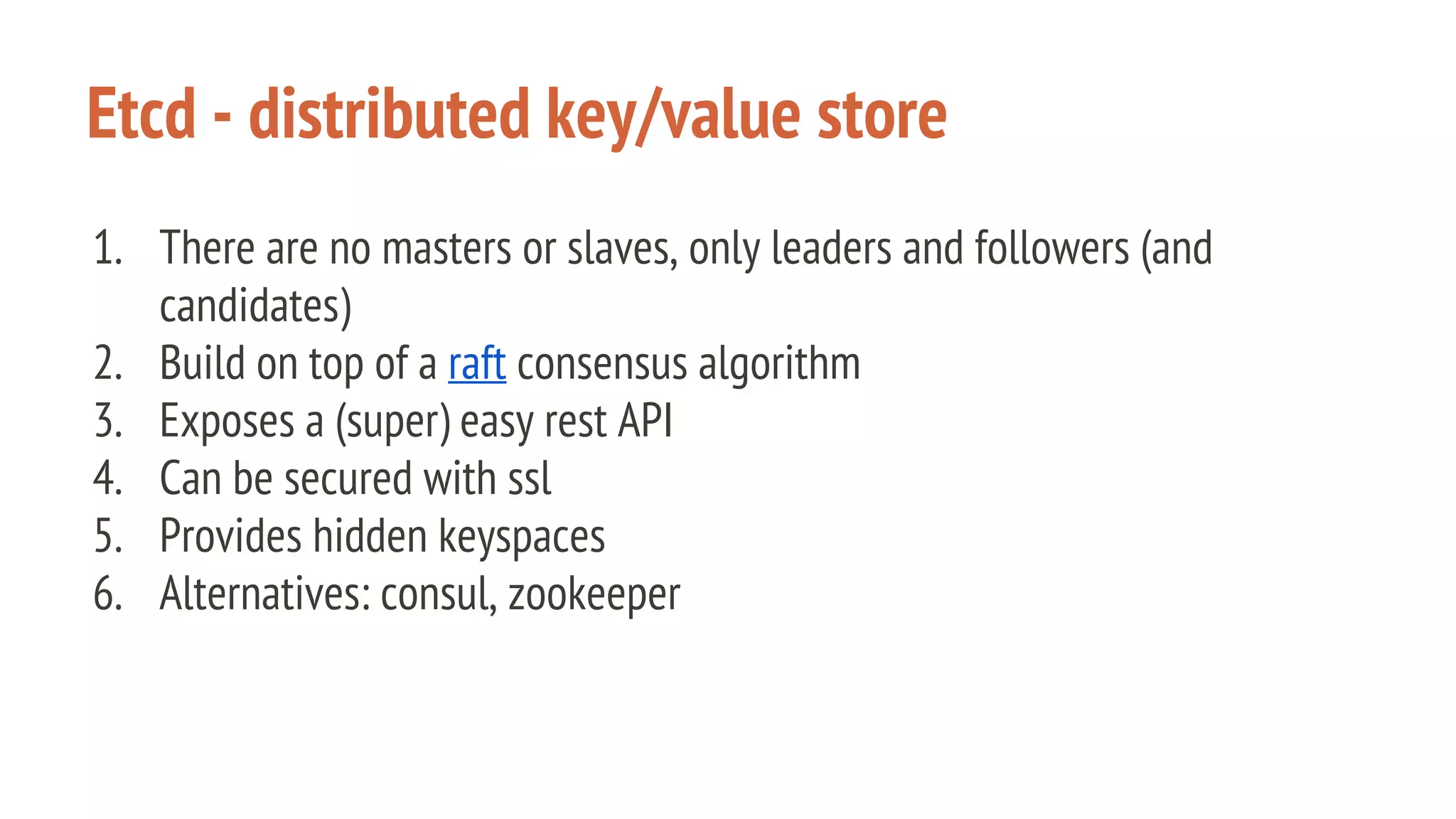 Etcd - distributed key/value store
1. There are no masters or slaves, only leaders and followers (and
candidates)
2. Build on top of a raft consensus algorithm
3. Exposes a (super) easy rest API
4. Can be secured with ssl
5. Provides hidden keyspaces
6. Alternatives: consul, zookeeper
 
