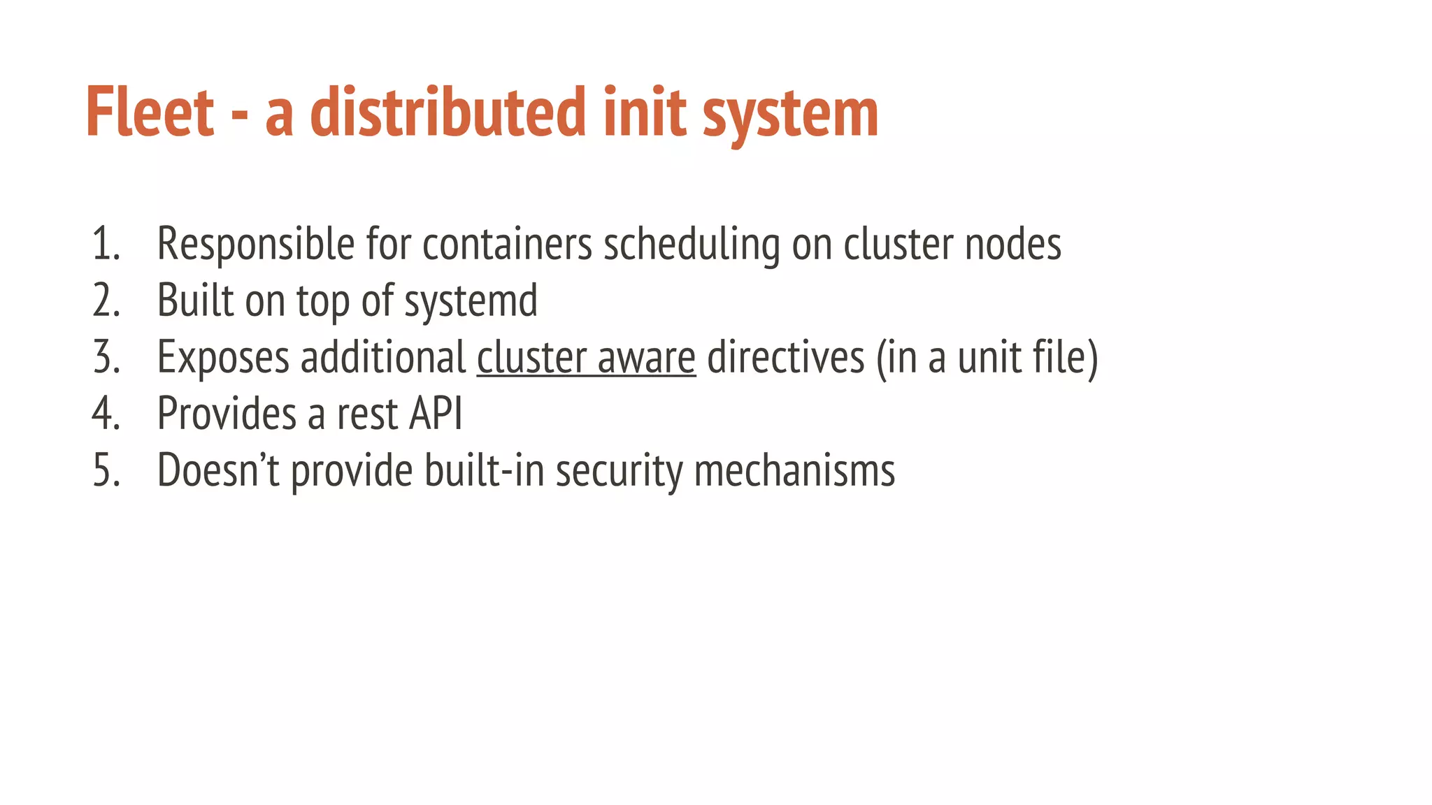 Fleet - a distributed init system
1. Responsible for containers scheduling on cluster nodes
2. Built on top of systemd
3. Exposes additional cluster aware directives (in a unit file)
4. Provides a rest API
5. Doesn’t provide built-in security mechanisms
 