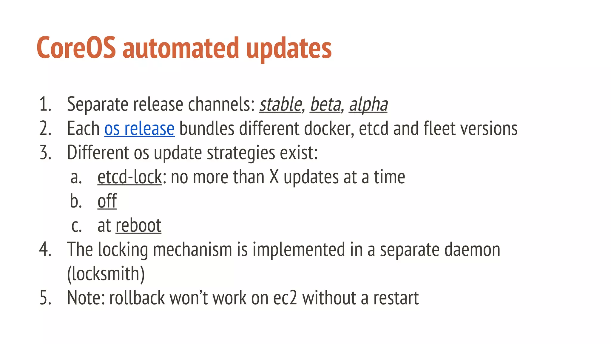 CoreOS automated updates
1. Separate release channels: stable, beta, alpha
2. Each os release bundles different docker, etcd and fleet versions
3. Different os update strategies exist:
a. etcd-lock: no more than X updates at a time
b. off
c. at reboot
4. The locking mechanism is implemented in a separate daemon
(locksmith)
5. Note: rollback won’t work on ec2 without a restart
 
