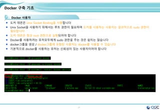 21
Docker 구축 기초
Docker 사용자
도커 데몬은 Unix Socket Binding을 사용합니다
Unix Socket을 사용하기 위해서는 루트 권한이 필요하며 도커를 사용하는 사용자는 결과적으로 sudo 권한이
필요합니다
도커 데몬은 항상 root 권한으로 실행되어야 합니다
Docker를 사용하려는 유저모두에게 sudo 권한을 주는 것은 쉽지는 않습니다
docker그룹을 생성 / docker그룹에 포함된 사용자는 docker를 사용할 수 있습니다
기본적으로 docker를 사용하는 유저는 신뢰성이 있는 사용자이어야 합니다
 