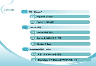 3
Contents
1. Why Docker?
1.1 가상화 vs Docker
1.2 Docker의 성능비교
2. Docker 구축
2.1 Docker 구축 기초
2.2 Docker로 WEB서비스 구축
3. Openstack위의 Docker
3.1 오픈스택에 docker를 연결
2.3 Docker & Java
3.2 Openstack 위에 Docker로 WEB서비스 구축
 