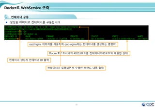 30
Docker로 WebService 구축
컨테이너 구동
생성된 이미지로 컨테이너를 구동합니다
osci/nginx 이미지를 사용하여 osci-nginx라는 컨테이너를 생성하는 명령어
Docker호스트서버의 49153포트를 컨테이너의80포트와 매핑한 상태
컨테이너 생성시 컨테이너 ID 출력
컨테이너가 실행되면서 수행한 커맨드 내용 출력
 