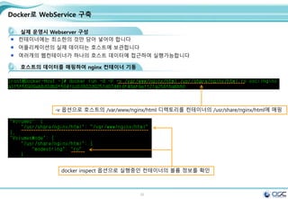 32
Docker로 WebService 구축
실제 운영시 Webserver 구성
컨테이너에는 최소한의 것만 담아 넣어야 합니다
어플리케이션의 실제 데이터는 호스트에 보관합니다
여러개의 웹컨테이너가 하나의 호스트 데이터에 접근하여 실행가능합니다
호스트의 데이터를 매핑하여 nginx 컨테이너 기동
-v 옵션으로 호스트의 /var/www/nginx/html 디렉토리를 컨테이너의 /usr/share/nginx/html에 매핑
docker inspect 옵션으로 실행중인 컨테이너의 볼륨 정보를 확인
 