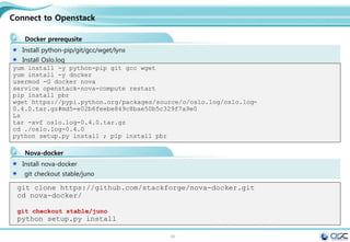 45
Connect to Openstack
Docker prerequsite
Install python-pip/git/gcc/wget/lynx
Install Oslo.log
yum install -y python-pip git gcc wget
yum install -y docker
usermod -G docker nova
service openstack-nova-compute restart
pip install pbr
wget https://pypi.python.org/packages/source/o/oslo.log/oslo.log-
0.4.0.tar.gz#md5=e02b6feebe849c8bae50b5c329f7a9e0
Ls
tar -xvf oslo.log-0.4.0.tar.gz
cd ./oslo.log-0.4.0
python setup.py install ; pip install pbr
Nova-docker
Install nova-docker
git checkout stable/juno
git clone https://github.com/stackforge/nova-docker.git
cd nova-docker/
git checkout stable/juno
python setup.py install
 