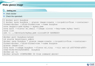 47
Make glance image
Setting env
check docker
Check the openstack
$ docker pull busybox
$ docker save busybox | glance image-create --is-public=True --container-
format=docker --disk-format=raw --name busybox
nova keypair-add mykey > mykey.pem
nova boot --flavor m1.small --image cirros --key-name mykey test1
nova list
ssh -i ../devstack/mykey.pem cirros@<IP ADDRESS>
docker pull busybox:latest
cd source keystonerc_admin
docker save busybox | glance image-create --is-public=True --container-
format=docker --disk-format=raw --name busybox
glance image-list
nova boot --image busybox --flavor m1.tiny --nic net-id a937454d-a905-
43d2-818d-8fc5a920d8f2 busybox
docker ps -a
docker attach <CONTAINER ID from command above>
 