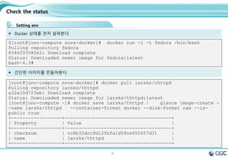 48
Check the status
Setting env
Docker 상태를 먼저 살펴본다.
$[root@juno-compute nova-docker]# docker run -i -t fedora /bin/bash
Pulling repository fedora
834629358fe2: Download complete
Status: Downloaded newer image for fedora:latest
bash-4.3#
간단한 이미지를 만들어본다.
[root@juno-compute nova-docker]# docker pull larsks/thttpd
Pulling repository larsks/thttpd
a32a10d723ab: Download complete
Status: Downloaded newer image for larsks/thttpd:latest
[root@juno-compute ~]# docker save larsks/thttpd | glance image-create -
-name larsks/thttpd --container-format docker --disk-format raw --is-
public true
+------------------+--------------------------------------+
| Property | Value |
+------------------+--------------------------------------+
| checksum | cc8b32dcc9d12fbfa1d59ce655457d31 |
| name | larsks/thttpd |
+------------------+--------------------------------------+
 