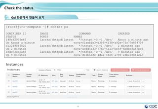 49
Check the status
Gui 화면에서 만들어 보기
[root@juno-compute ~]# docker ps
CONTAINER ID IMAGE COMMAND CREATED
STATUS PORTS NAMES
148ef2905e65 larsks/thttpd:latest "/thttpd -D -l /dev/ About a minute ago
Up About a minute nova-f1aeb1e3-d395-4138-a92e-73c77e854709
b122f9046020 larsks/thttpd:latest "/thttpd -D -l /dev/ 2 minutes ago
Up 2 minutes nova-ac8d4a33-776b-4a13-be49-6b8bcfa87ec6
e8dc72cd6a65 larsks/thttpd:latest "/thttpd -D -l /dev/ 9 minutes ago
Up 9 minutes nova-d16b6bfe-4daa-48e5-a790-a9be088412ac
 