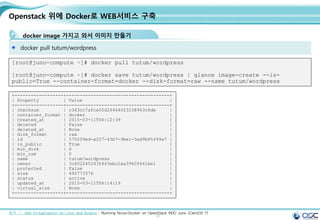 51
Openstack 위에 Docker로 WEB서비스 구축
docker image 가지고 와서 이미지 만들기
docker pull tutum/wordpress
[root@juno-compute ~]# docker pull tutum/wordpress
[root@juno-compute ~]# docker save tutum/wordpress | glance image-create --is-
public=True --container-format=docker --disk-format=raw --name tutum/wordpress
출처 ㅣ: Xen Virtualization on Linux and Solaris : Running Nova-Docker on OpenStack RDO Juno (CentOS 7)
+------------------+--------------------------------------+
| Property | Value |
+------------------+--------------------------------------+
| checksum | c343cc7afce50d264640f3238943c6de |
| container_format | docker |
| created_at | 2015-03-11T06:12:39 |
| deleted | False |
| deleted_at | None |
| disk_format | raw |
| id | 570f59ed-a227-43b7-9be1-3ad9b85f49a7 |
| is_public | True |
| min_disk | 0 |
| min_ram | 0 |
| name | tutum/wordpress |
| owner | 3c402245243f443ebc2aa39605641be1 |
| protected | False |
| size | 492773376 |
| status | active |
| updated_at | 2015-03-11T06:14:19 |
| virtual_size | None |
+------------------+--------------------------------------+
 