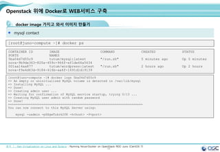 58
Openstack 위에 Docker로 WEB서비스 구축
docker image 가지고 와서 이미지 만들기
mysql contact
[root@juno-compute ~]# docker ps
CONTAINER ID IMAGE COMMAND CREATED STATUS
PORTS NAMES
5ba04d7d55c9 tutum/mysql:latest "/run.sh" 5 minutes ago Up 5 minutes
nova-9b9de363-820a-459c-964f-ef1de66a5634
001aa14aa877 tutum/wordpress:latest "/run.sh" 2 hours ago Up 2 hours
nova-f9a4d63d-9184-416b-aa6f-1691d1d19139
출처 ㅣ: Xen Virtualization on Linux and Solaris : Running Nova-Docker on OpenStack RDO Juno (CentOS 7)
[root@juno-compute ~]# docker logs 5ba04d7d55c9
=> An empty or uninitialized MySQL volume is detected in /var/lib/mysql
=> Installing MySQL ...
=> Done!
=> Creating admin user ...
=> Waiting for confirmation of MySQL service startup, trying 0/13 ...
=> Creating MySQL user admin with random password
=> Done!
========================================================================
You can now connect to this MySQL Server using:
mysql -uadmin -pSXgwTukrk2fK -h<host> -P<port>
 