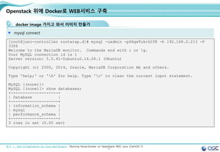 59
Openstack 위에 Docker로 WEB서비스 구축
docker image 가지고 와서 이미지 만들기
mysql connect
출처 ㅣ: Xen Virtualization on Linux and Solaris : Running Nova-Docker on OpenStack RDO Juno (CentOS 7)
[root@juno-controller rootwrap.d]# mysql -uadmin -pSXgwTukrk2fK -h 192.168.0.213 -P
3306
Welcome to the MariaDB monitor. Commands end with ; or g.
Your MySQL connection id is 1
Server version: 5.5.41-0ubuntu0.14.04.1 (Ubuntu)
Copyright (c) 2000, 2014, Oracle, MariaDB Corporation Ab and others.
Type 'help;' or 'h' for help. Type 'c' to clear the current input statement.
MySQL [(none)]>
MySQL [(none)]> show databases;
+--------------------+
| Database |
+--------------------+
| information_schema |
| mysql |
| performance_schema |
+--------------------+
3 rows in set (0.00 sec)
 