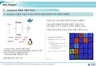 8
Why Docker?
Containers는 새로운 기술이 아니다.
Conatiner는 새로운 기술이 아니며, 인프라의 발전된 형태로 이미 대부분 사용중임.
도커는 리눅스 컨테이너를 사용!
초기에는 LXC(LinuX Container)를 기반으로 구현
버전 0.9부터는 LXC를 대신하는
libcontainer를 개발하여 사용
실행 옵션으로 선택 가능
출처: http://blog.Docker.com/2014/03/Docker-0-9-introducing-execution-drivers-and-libcontainer/
구글의 모든 서비스들은 컨테이서안에서 실행된다.
구글 사내의 어플리케이션을 포함한 구글의 모든
서비스들은 모두 이 컨테이너 안에서 실행되고 있다.
구글은 매주 20억개 이상의 컨테이너를 기동하고 있다.
 