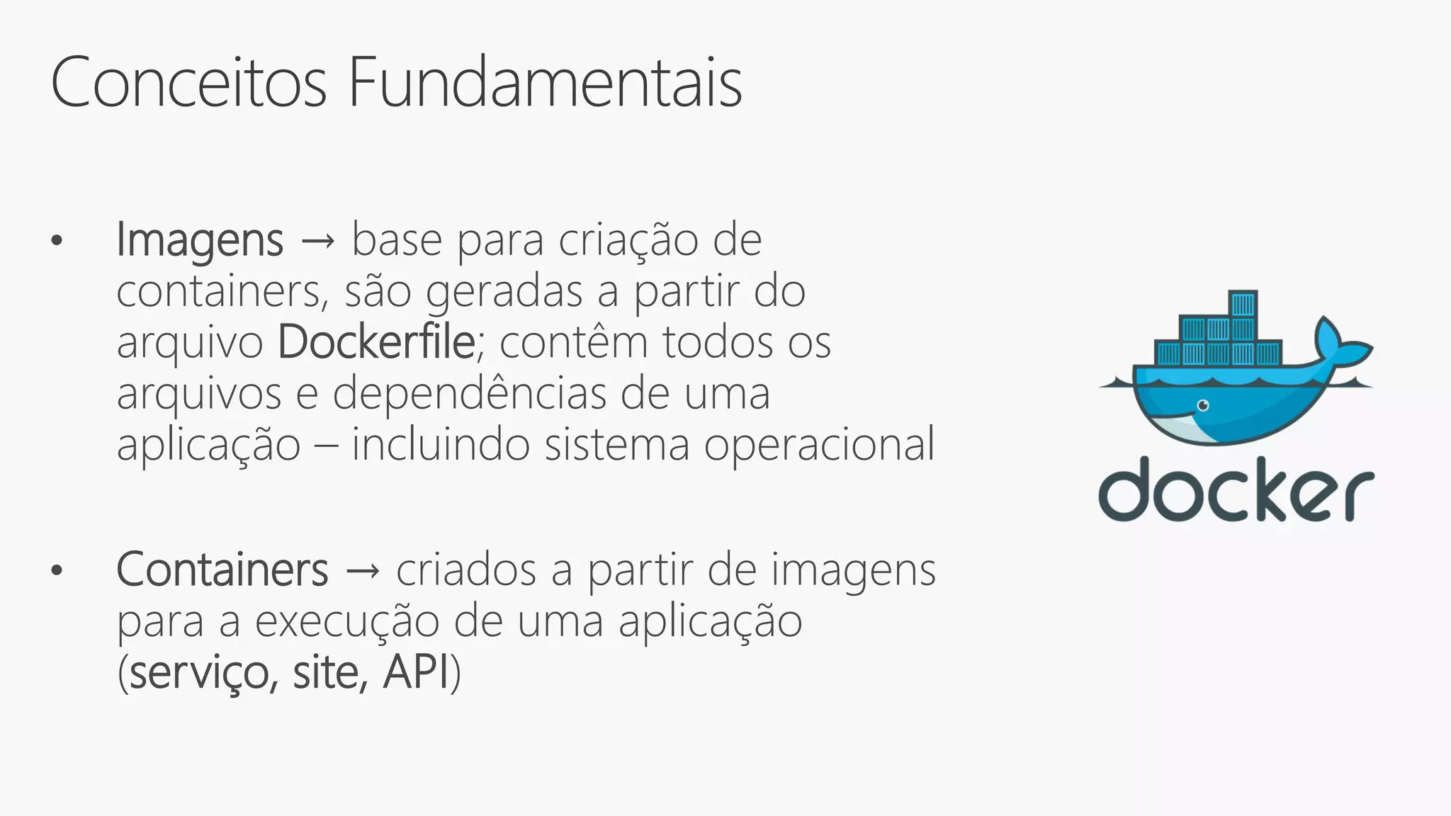 Conceitos Fundamentais
• Imagens → base para criação de
containers, são geradas a partir do
arquivo Dockerfile; contêm todos os
arquivos e dependências de uma
aplicação – incluindo sistema operacional
• Containers → criados a partir de imagens
para a execução de uma aplicação
(serviço, site, API)
 