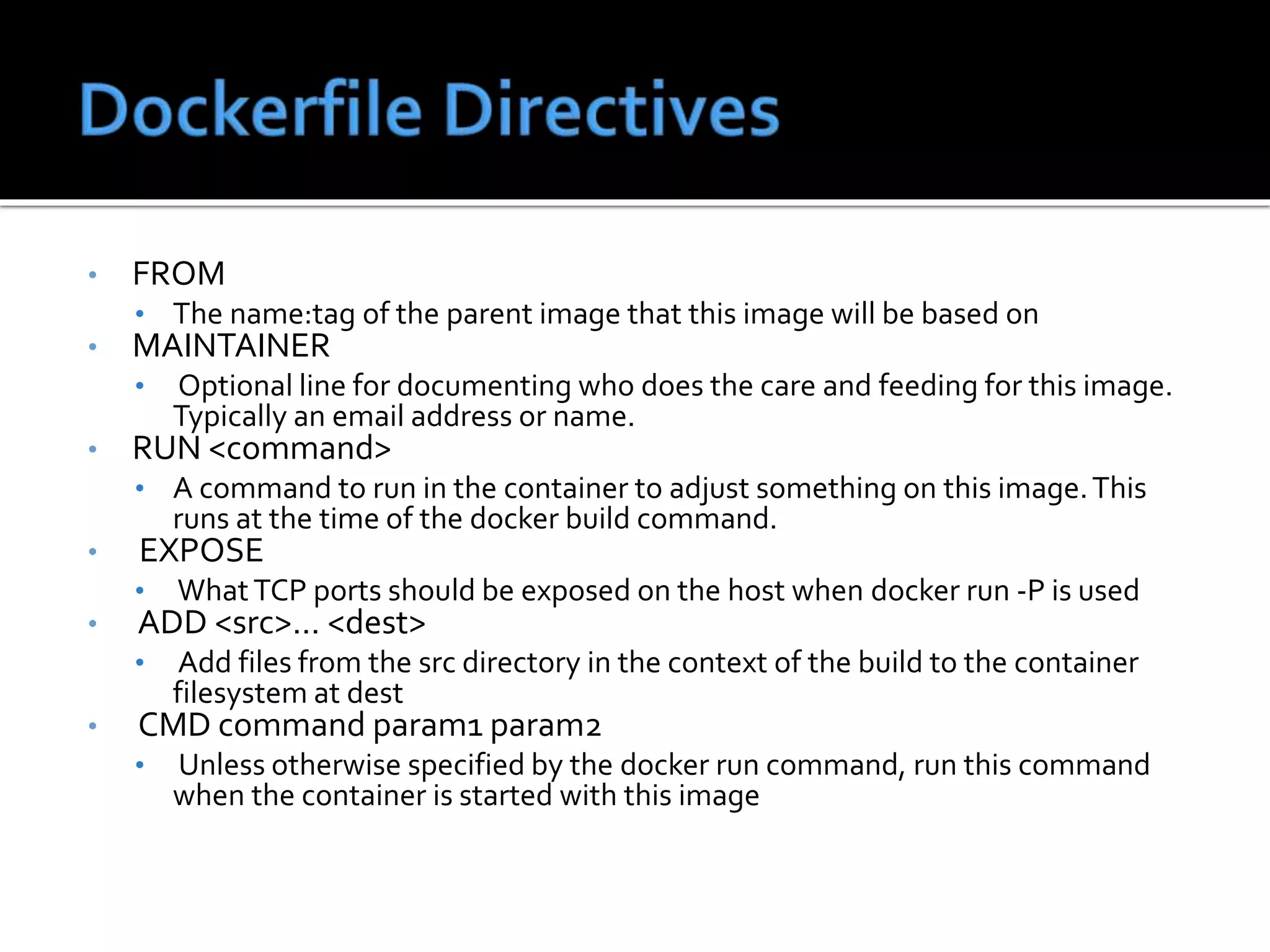• FROM
• The name:tag of the parent image that this image will be based on
• MAINTAINER
• Optional line for documenting who does the care and feeding for this image.
Typically an email address or name.
• RUN <command>
• A command to run in the container to adjust something on this image.This
runs at the time of the docker build command.
• EXPOSE
• WhatTCP ports should be exposed on the host when docker run -P is used
• ADD <src>... <dest>
• Add files from the src directory in the context of the build to the container
filesystem at dest
• CMD command param1 param2
• Unless otherwise specified by the docker run command, run this command
when the container is started with this image
 