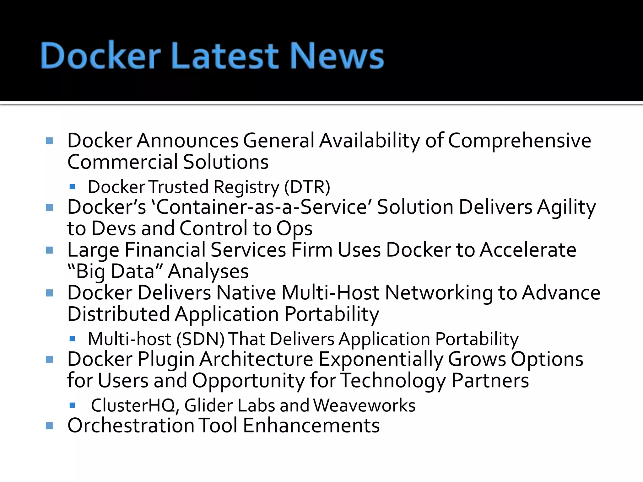  Docker Announces General Availability of Comprehensive
Commercial Solutions
 DockerTrusted Registry (DTR)
 Docker’s ‘Container-as-a-Service’ Solution Delivers Agility
to Devs and Control to Ops
 Large Financial Services Firm Uses Docker to Accelerate
“Big Data” Analyses
 Docker Delivers Native Multi-Host Networking to Advance
Distributed Application Portability
 Multi-host (SDN)That Delivers Application Portability
 Docker Plugin Architecture Exponentially Grows Options
for Users and Opportunity forTechnology Partners
 ClusterHQ, Glider Labs andWeaveworks
 OrchestrationTool Enhancements
 