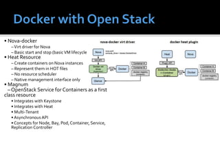 • Nova-docker
–Virt driver for Nova
– Basic start and stop (basicVM lifecycle)
• Heat Resource
– Create containers on Nova instances
– Represent them in HOT files
– No resource scheduler
– Native management interface only
• Magnum
– OpenStack Service for Containers as a first
class resource
• Integrates with Keystone
• Integrates with Heat
• Multi-Tenant
• AsynchronousAPI
• Concepts for Node, Bay, Pod, Container, Service,
Replication Controller
 