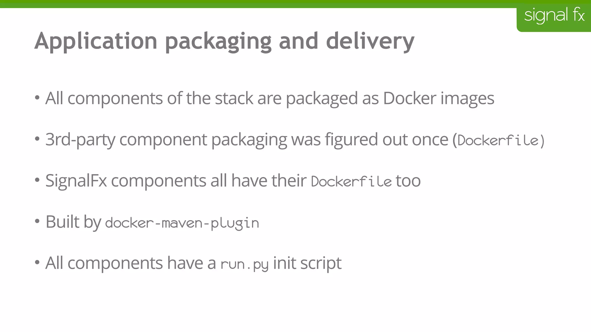 Application packaging and delivery
• All components of the stack are packaged as Docker images
• 3rd-party component packaging was figured out once (Dockerfile)
• SignalFx components all have their Dockerfile too
• Built by docker-maven-plugin
• All components have a run.py init script
 