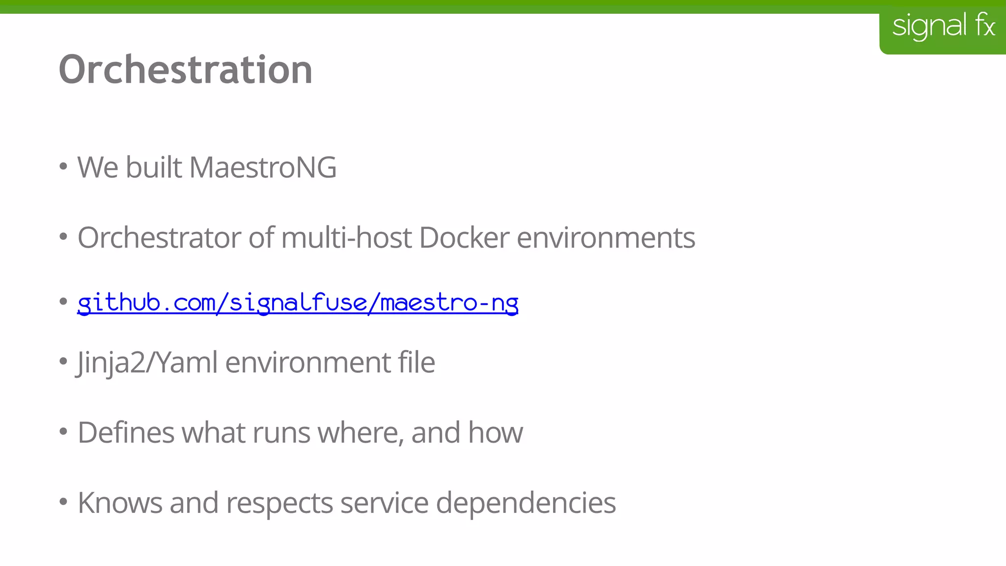 Orchestration
• We built MaestroNG
• Orchestrator of multi-host Docker environments
• github.com/signalfuse/maestro-ng
• Jinja2/Yaml environment file
• Defines what runs where, and how
• Knows and respects service dependencies
 