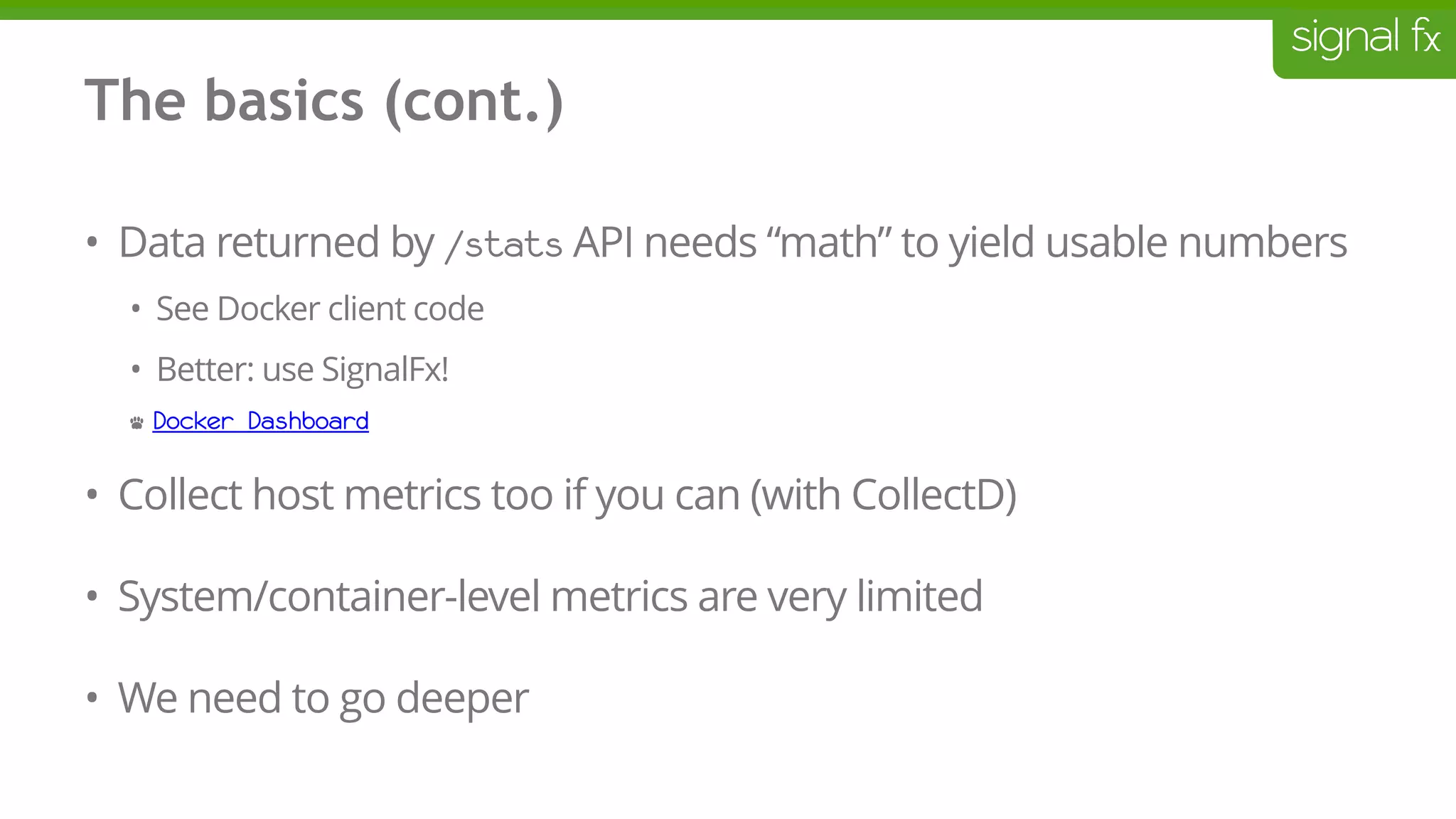 The basics (cont.)
• Data returned by /stats API needs “math” to yield usable numbers
• See Docker client code
• Better: use SignalFx!
• Docker Dashboard
• Collect host metrics too if you can (with CollectD)
• System/container-level metrics are very limited
• We need to go deeper
 
