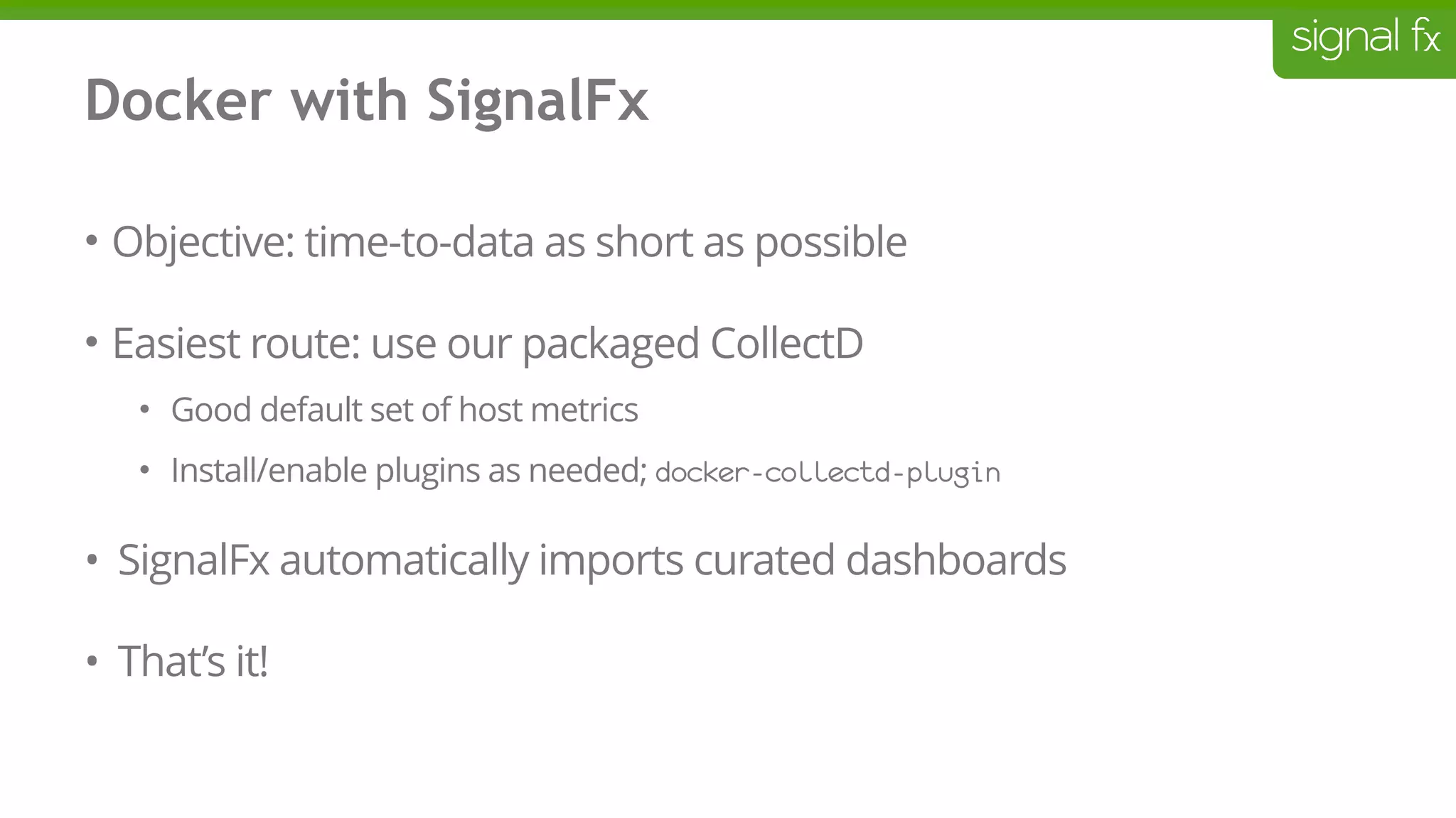 Docker with SignalFx
• Objective: time-to-data as short as possible
• Easiest route: use our packaged CollectD
• Good default set of host metrics
• Install/enable plugins as needed; docker-collectd-plugin
• SignalFx automatically imports curated dashboards
• That’s it!
 