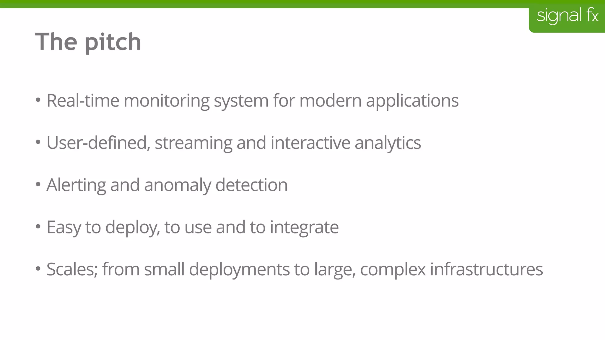 The pitch
• Real-time monitoring system for modern applications
• User-defined, streaming and interactive analytics
• Alerting and anomaly detection
• Easy to deploy, to use and to integrate
• Scales; from small deployments to large, complex infrastructures
 