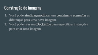 Construção de imagens
1. Você pode atualizar/modificar um container e commitar as
diferenças para uma nova imagem.
2. Você pode usar um Dockerfile para especificar instruções
para criar uma imagem.
 