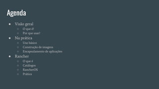 Agenda
● Visão geral
○ O que é?
○ Por que usar?
● Na prática
○ Uso básico
○ Construção de imagens
○ Encapsulamento de aplicações
● Rancher
○ O que é
○ Catálogos
○ RancherOS
○ Prática
 