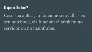 O que é Docker?
Caso sua aplicação funcione sem falhas em
seu notebook, ela funcionará também no
servidor ou no mainframe.
 