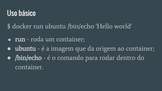 Uso básico
$ docker run ubuntu /bin/echo 'Hello world'
● run - roda um container;
● ubuntu - é a imagem que da origem ao container;
● /bin/echo - é o comando para rodar dentro do
container.
 