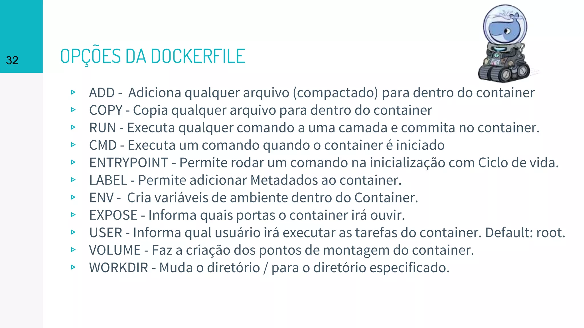 OPÇÕES DA DOCKERFILE
▹ ADD - Adiciona qualquer arquivo (compactado) para dentro do container
▹ COPY - Copia qualquer arquivo para dentro do container
▹ RUN - Executa qualquer comando a uma camada e commita no container.
▹ CMD - Executa um comando quando o container é iniciado
▹ ENTRYPOINT - Permite rodar um comando na inicialização com Ciclo de vida.
▹ LABEL - Permite adicionar Metadados ao container.
▹ ENV - Cria variáveis de ambiente dentro do Container.
▹ EXPOSE - Informa quais portas o container irá ouvir.
▹ USER - Informa qual usuário irá executar as tarefas do container. Default: root.
▹ VOLUME - Faz a criação dos pontos de montagem do container.
▹ WORKDIR - Muda o diretório / para o diretório especificado.
32
 