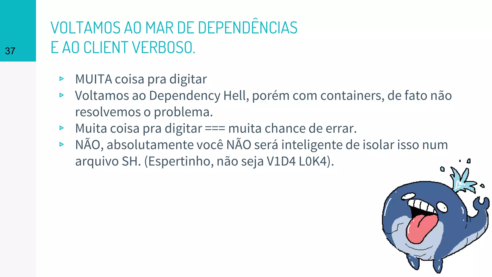 VOLTAMOS AO MAR DE DEPENDÊNCIAS
E AO CLIENT VERBOSO.
▹ MUITA coisa pra digitar
▹ Voltamos ao Dependency Hell, porém com containers, de fato não
resolvemos o problema.
▹ Muita coisa pra digitar === muita chance de errar.
▹ NÃO, absolutamente você NÃO será inteligente de isolar isso num
arquivo SH. (Espertinho, não seja V1D4 L0K4).
37
 