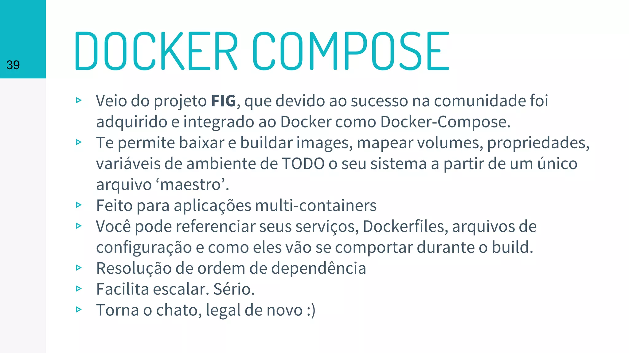 DOCKER COMPOSE39
▹ Veio do projeto FIG, que devido ao sucesso na comunidade foi
adquirido e integrado ao Docker como Docker-Compose.
▹ Te permite baixar e buildar images, mapear volumes, propriedades,
variáveis de ambiente de TODO o seu sistema a partir de um único
arquivo ‘maestro’.
▹ Feito para aplicações multi-containers
▹ Você pode referenciar seus serviços, Dockerfiles, arquivos de
configuração e como eles vão se comportar durante o build.
▹ Resolução de ordem de dependência
▹ Facilita escalar. Sério.
▹ Torna o chato, legal de novo :)
 