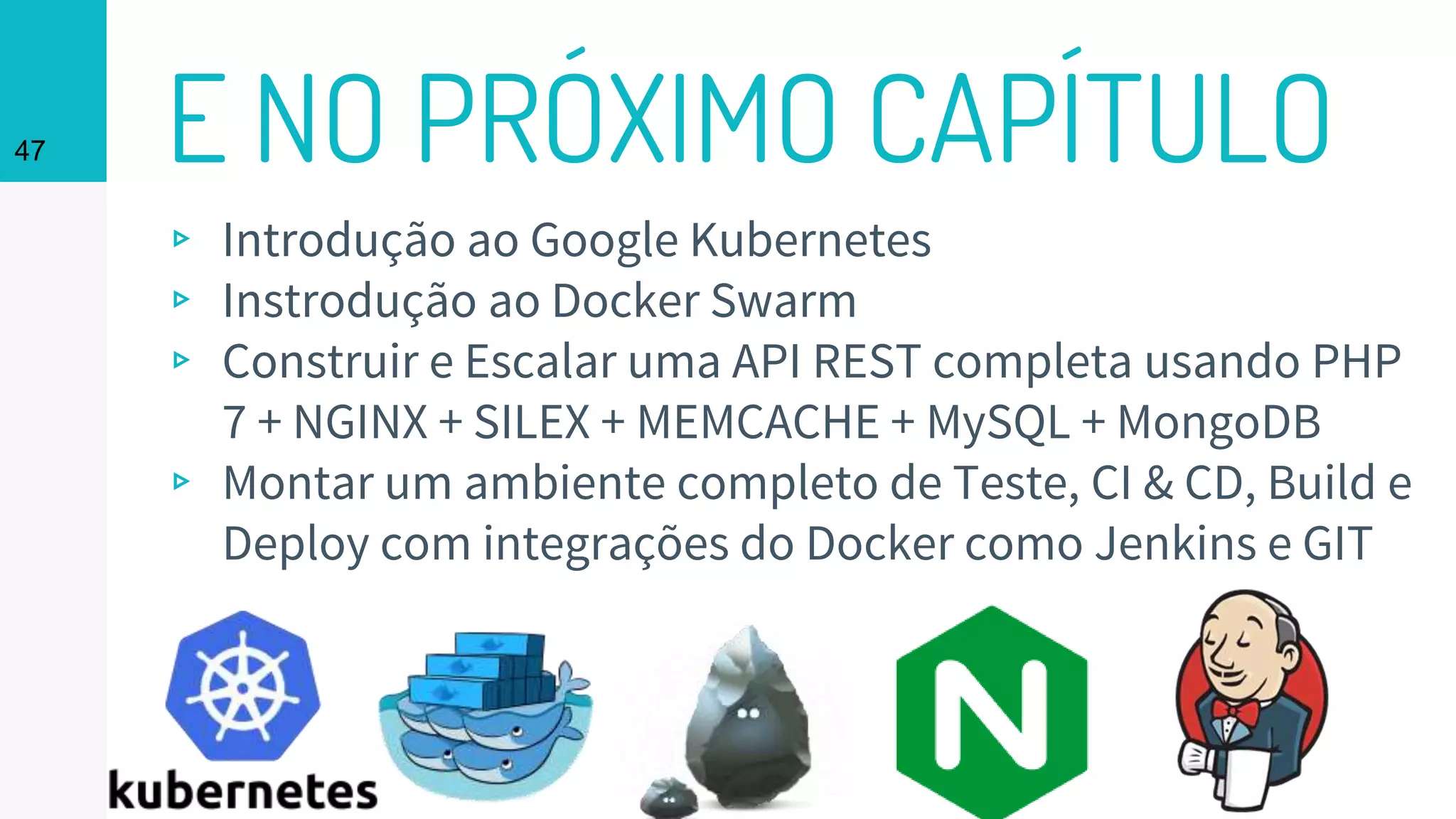 47 E NO PRÓXIMO CAPÍTULO
▹ Introdução ao Google Kubernetes
▹ Instrodução ao Docker Swarm
▹ Construir e Escalar uma API REST completa usando PHP
7 + NGINX + SILEX + MEMCACHE + MySQL + MongoDB
▹ Montar um ambiente completo de Teste, CI & CD, Build e
Deploy com integrações do Docker como Jenkins e GIT
 