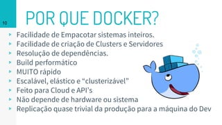 POR QUE DOCKER?
▹ Facilidade de Empacotar sistemas inteiros.
▹ Facilidade de criação de Clusters e Servidores
▹ Resolução de dependências.
▹ Build performático
▹ MUITO rápido
▹ Escalável, elástico e “clusterizável”
▹ Feito para Cloud e API’s
▹ Não depende de hardware ou sistema
▹ Replicação quase trivial da produção para a máquina do Dev
10
 