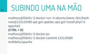 SUBINDO UMA NA MÃO24
matheus@fidelis~$ docker run -it ubuntu:latest /bin/bash
root@123129380 apt-get update; apt-get install php7.0
apache2
(CTRL + D)
matheus@fidelis~$ docker ps
matheus@fidelis~$ docker commit 123129380
msfidelis/apache
 