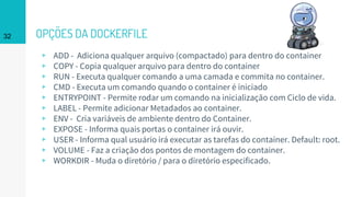 OPÇÕES DA DOCKERFILE
▹ ADD - Adiciona qualquer arquivo (compactado) para dentro do container
▹ COPY - Copia qualquer arquivo para dentro do container
▹ RUN - Executa qualquer comando a uma camada e commita no container.
▹ CMD - Executa um comando quando o container é iniciado
▹ ENTRYPOINT - Permite rodar um comando na inicialização com Ciclo de vida.
▹ LABEL - Permite adicionar Metadados ao container.
▹ ENV - Cria variáveis de ambiente dentro do Container.
▹ EXPOSE - Informa quais portas o container irá ouvir.
▹ USER - Informa qual usuário irá executar as tarefas do container. Default: root.
▹ VOLUME - Faz a criação dos pontos de montagem do container.
▹ WORKDIR - Muda o diretório / para o diretório especificado.
32
 