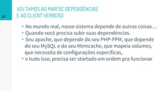 VOLTAMOS AO MAR DE DEPENDÊNCIAS
E AO CLIENT VERBOSO.
▹No mundo real, nosso sistema depende de outras coisas…
▹Quando você precisa subir suas dependências.
▹Seu apache, que depende do seu PHP-FPM, que depende
do seu MySQL e do seu Memcache, que mapeia volumes,
que necessita de configurações específicas,
▹e tudo isso, precisa ser startado em ordem pra funcionar
35
 