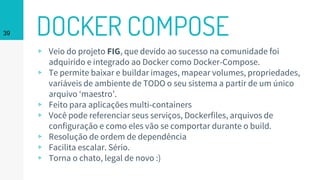 DOCKER COMPOSE39
▹ Veio do projeto FIG, que devido ao sucesso na comunidade foi
adquirido e integrado ao Docker como Docker-Compose.
▹ Te permite baixar e buildar images, mapear volumes, propriedades,
variáveis de ambiente de TODO o seu sistema a partir de um único
arquivo ‘maestro’.
▹ Feito para aplicações multi-containers
▹ Você pode referenciar seus serviços, Dockerfiles, arquivos de
configuração e como eles vão se comportar durante o build.
▹ Resolução de ordem de dependência
▹ Facilita escalar. Sério.
▹ Torna o chato, legal de novo :)
 