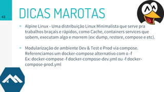 DICAS MAROTAS43
▹ Alpine Linux - Uma distribuição Linux Minimalista que serve pra
trabalhos braçais e rápidos, como Cache, containers services que
sobem, executam algo e morrem (ex: dump, restore, compose e etc).
▹ Modularização de ambiente Dev & Test e Prod via compose.
Referenciamos um docker-compose alternativo com o -f
Ex: docker-compose -f docker-compose-dev.yml ou -f docker-
compose-prod.yml
 