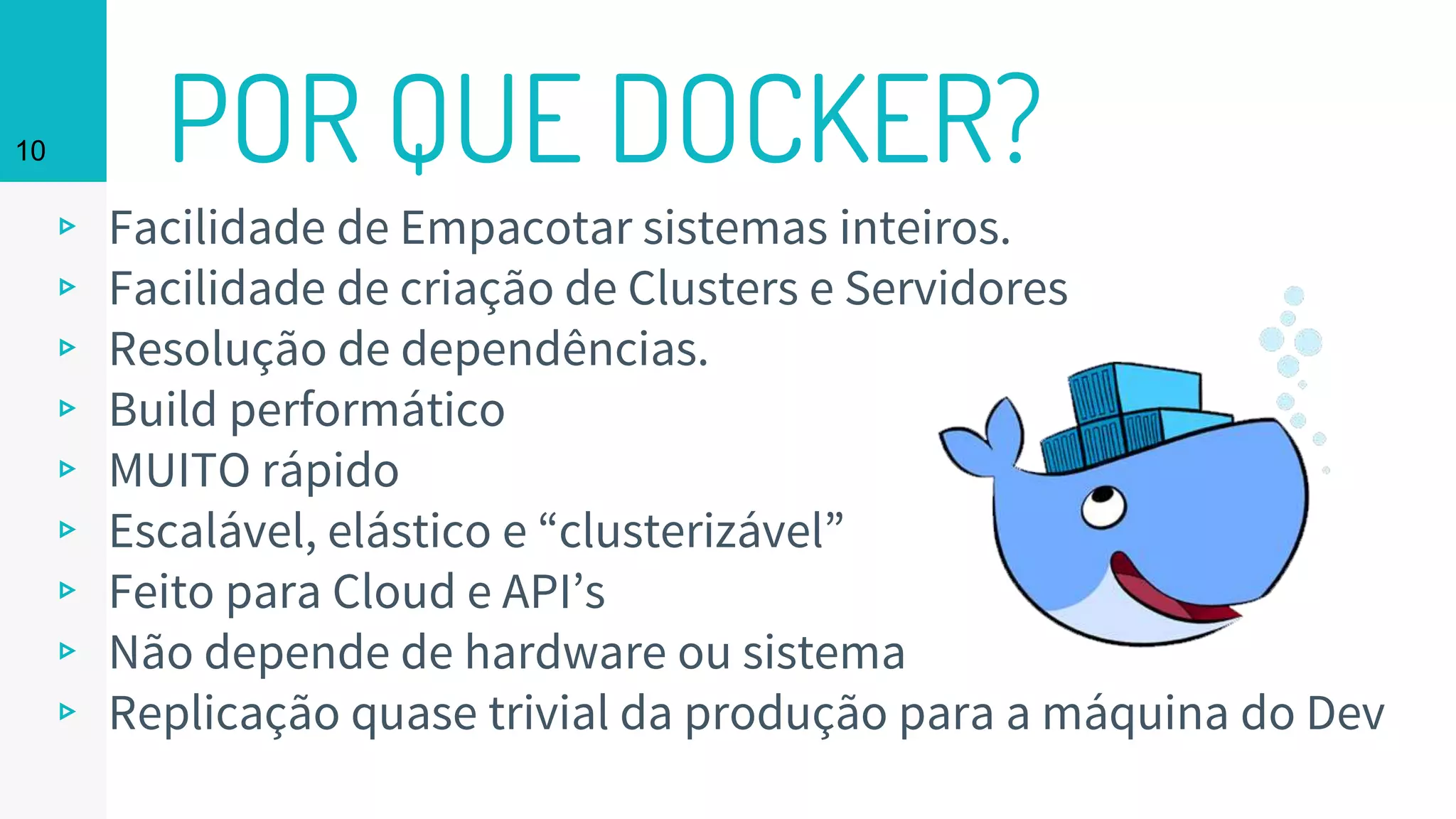 POR QUE DOCKER?
▹ Facilidade de Empacotar sistemas inteiros.
▹ Facilidade de criação de Clusters e Servidores
▹ Resolução de dependências.
▹ Build performático
▹ MUITO rápido
▹ Escalável, elástico e “clusterizável”
▹ Feito para Cloud e API’s
▹ Não depende de hardware ou sistema
▹ Replicação quase trivial da produção para a máquina do Dev
10
 
