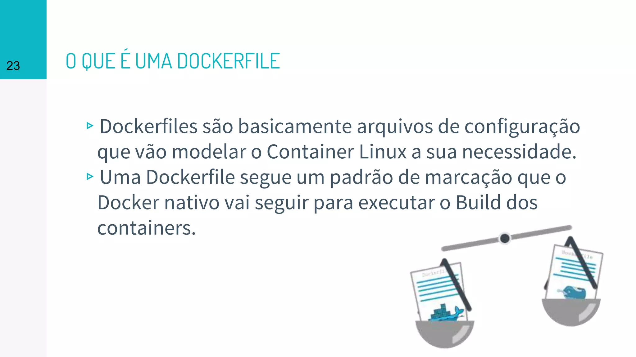 O QUE É UMA DOCKERFILE
▹Dockerfiles são basicamente arquivos de configuração
que vão modelar o Container Linux a sua necessidade.
▹Uma Dockerfile segue um padrão de marcação que o
Docker nativo vai seguir para executar o Build dos
containers.
23
 