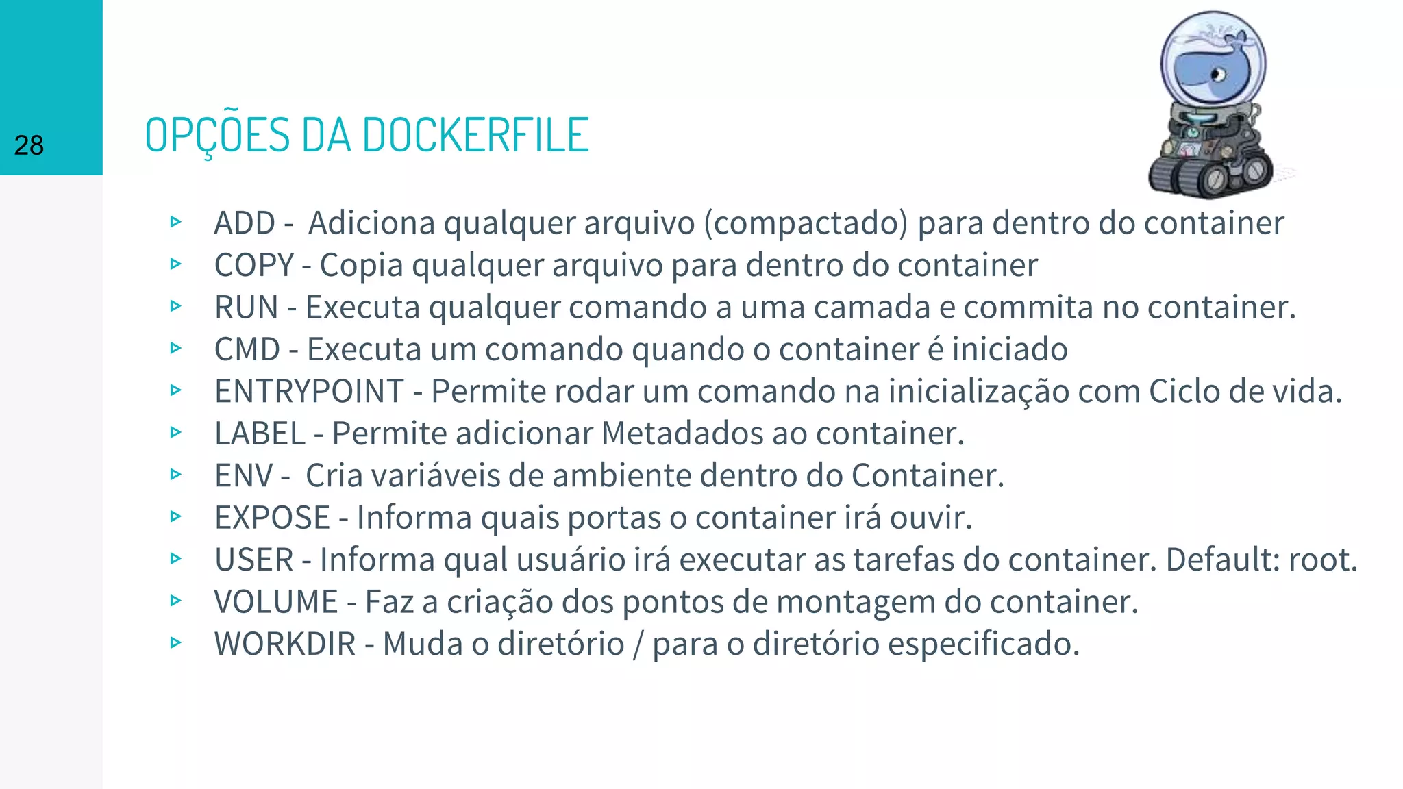 OPÇÕES DA DOCKERFILE
▹ ADD - Adiciona qualquer arquivo (compactado) para dentro do container
▹ COPY - Copia qualquer arquivo para dentro do container
▹ RUN - Executa qualquer comando a uma camada e commita no container.
▹ CMD - Executa um comando quando o container é iniciado
▹ ENTRYPOINT - Permite rodar um comando na inicialização com Ciclo de vida.
▹ LABEL - Permite adicionar Metadados ao container.
▹ ENV - Cria variáveis de ambiente dentro do Container.
▹ EXPOSE - Informa quais portas o container irá ouvir.
▹ USER - Informa qual usuário irá executar as tarefas do container. Default: root.
▹ VOLUME - Faz a criação dos pontos de montagem do container.
▹ WORKDIR - Muda o diretório / para o diretório especificado.
28
 