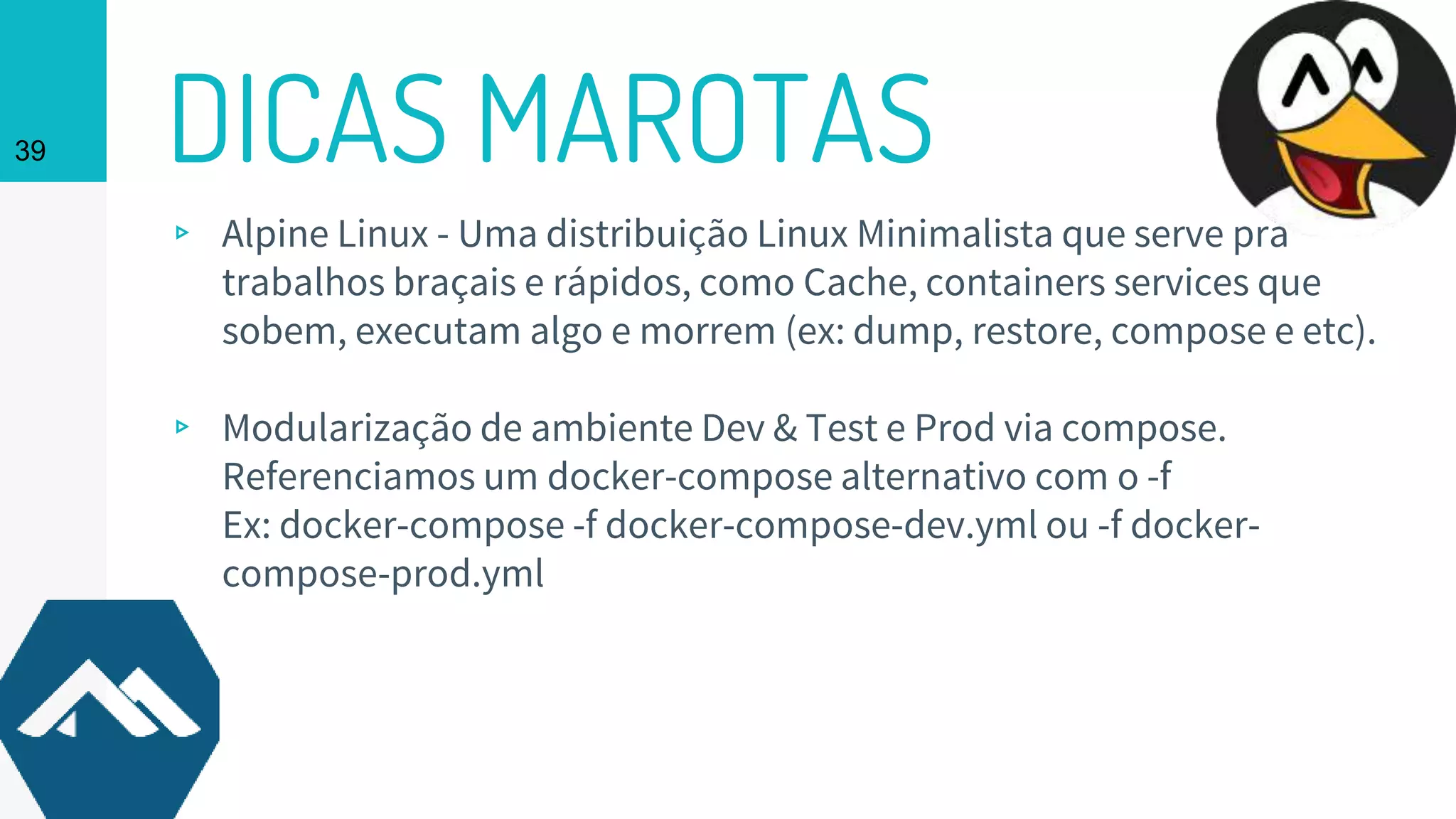 DICAS MAROTAS39
▹ Alpine Linux - Uma distribuição Linux Minimalista que serve pra
trabalhos braçais e rápidos, como Cache, containers services que
sobem, executam algo e morrem (ex: dump, restore, compose e etc).
▹ Modularização de ambiente Dev & Test e Prod via compose.
Referenciamos um docker-compose alternativo com o -f
Ex: docker-compose -f docker-compose-dev.yml ou -f docker-
compose-prod.yml
 