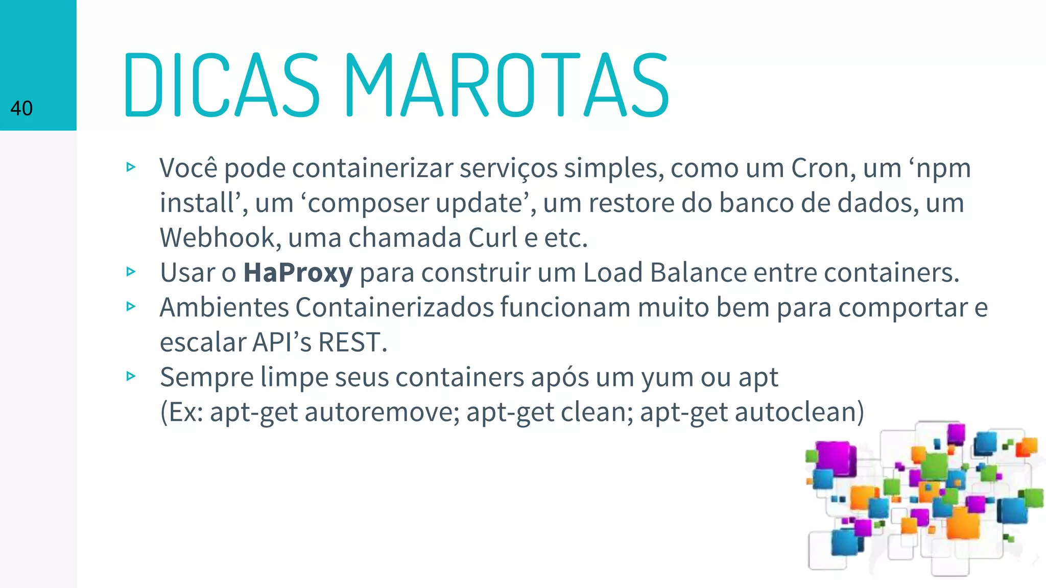 DICAS MAROTAS40
▹ Você pode containerizar serviços simples, como um Cron, um ‘npm
install’, um ‘composer update’, um restore do banco de dados, um
Webhook, uma chamada Curl e etc.
▹ Usar o HaProxy para construir um Load Balance entre containers.
▹ Ambientes Containerizados funcionam muito bem para comportar e
escalar API’s REST.
▹ Sempre limpe seus containers após um yum ou apt
(Ex: apt-get autoremove; apt-get clean; apt-get autoclean)
 