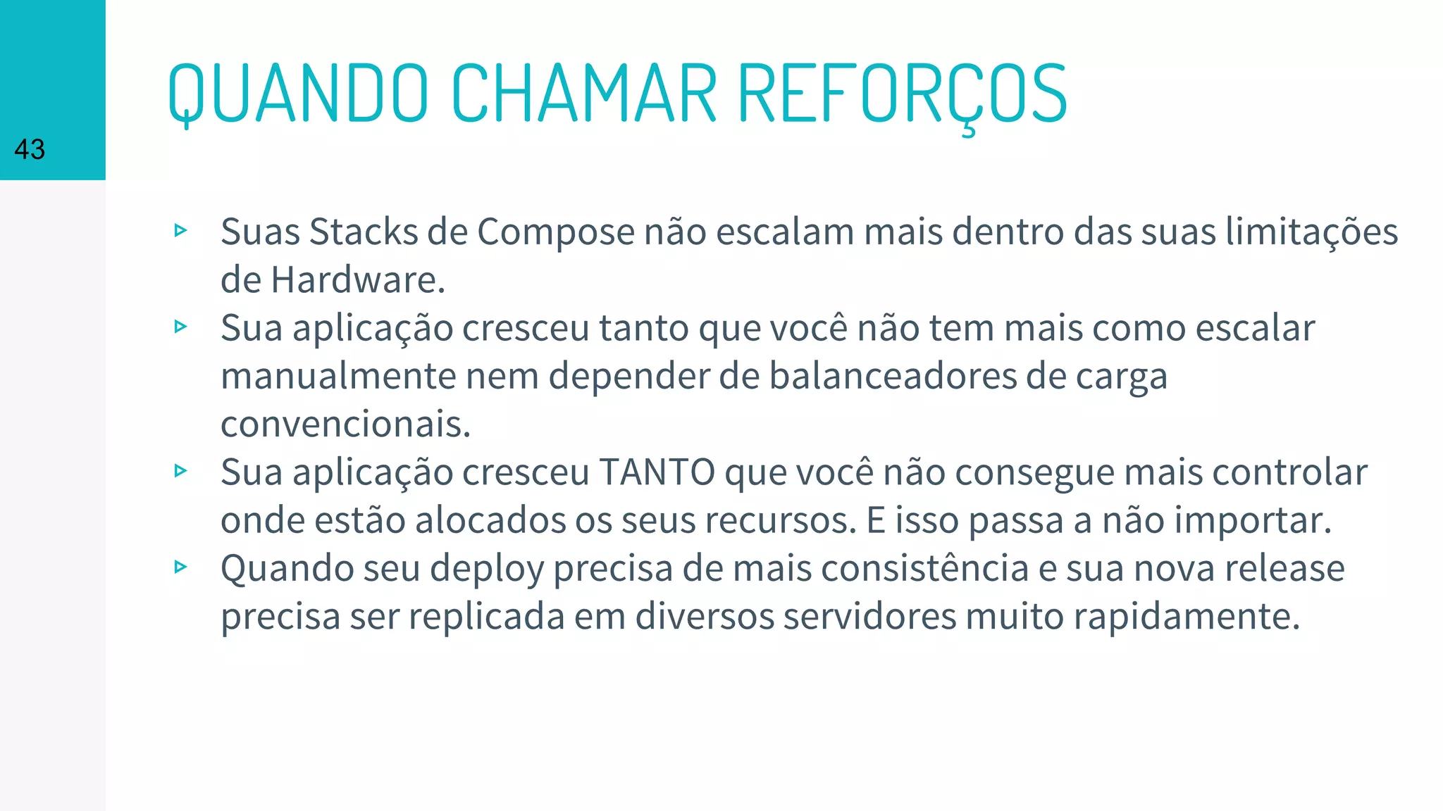 QUANDO CHAMAR REFORÇOS43
▹ Suas Stacks de Compose não escalam mais dentro das suas limitações
de Hardware.
▹ Sua aplicação cresceu tanto que você não tem mais como escalar
manualmente nem depender de balanceadores de carga
convencionais.
▹ Sua aplicação cresceu TANTO que você não consegue mais controlar
onde estão alocados os seus recursos. E isso passa a não importar.
▹ Quando seu deploy precisa de mais consistência e sua nova release
precisa ser replicada em diversos servidores muito rapidamente.
 