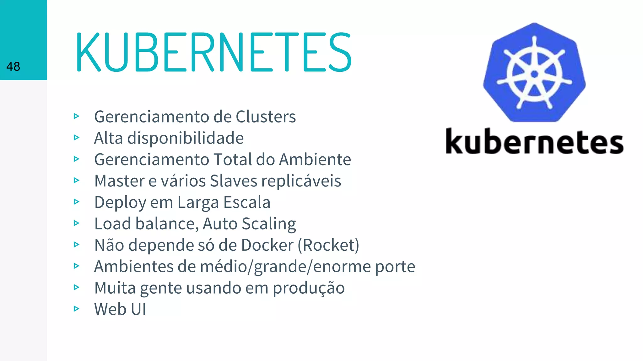 KUBERNETES48
▹ Gerenciamento de Clusters
▹ Alta disponibilidade
▹ Gerenciamento Total do Ambiente
▹ Master e vários Slaves replicáveis
▹ Deploy em Larga Escala
▹ Load balance, Auto Scaling
▹ Não depende só de Docker (Rocket)
▹ Ambientes de médio/grande/enorme porte
▹ Muita gente usando em produção
▹ Web UI
 