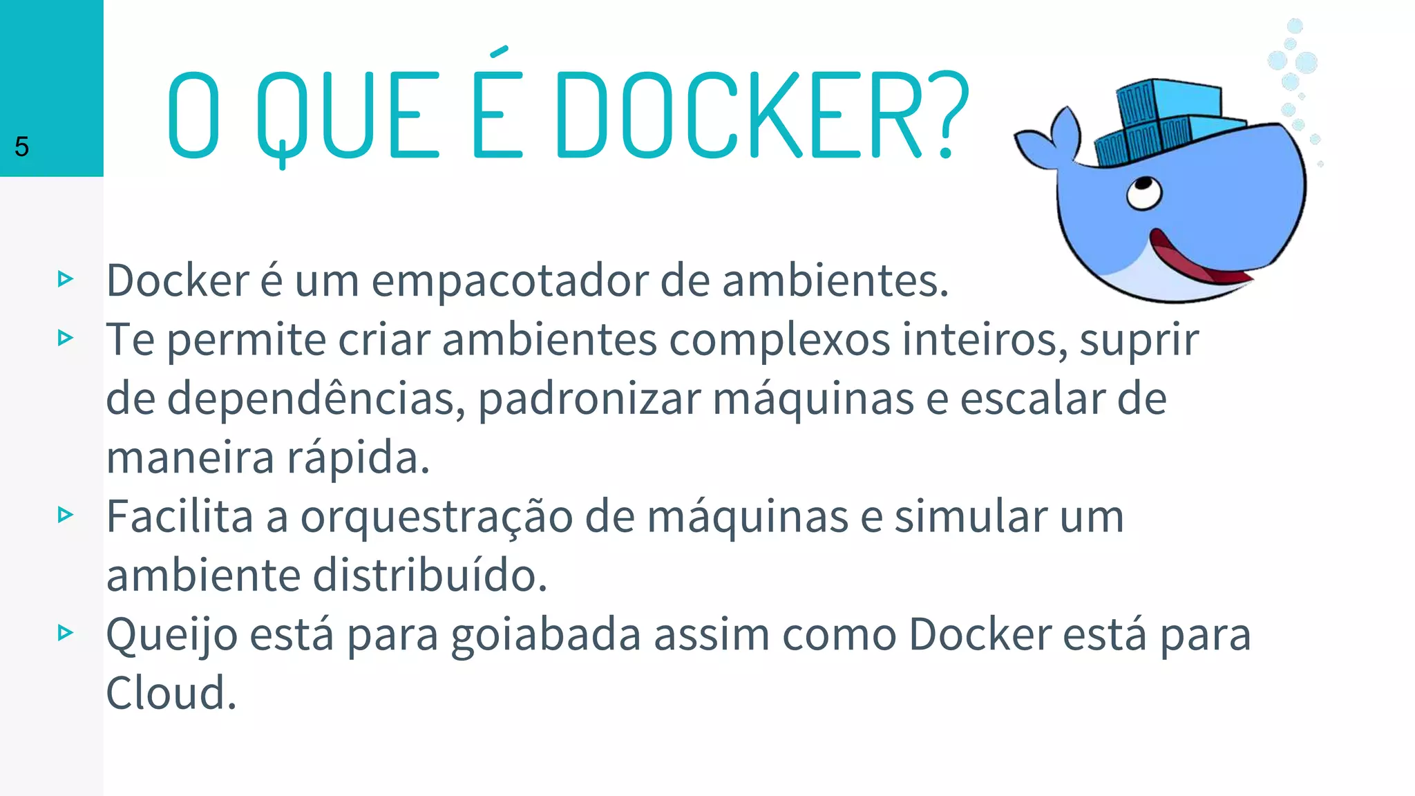 O QUE É DOCKER?
▹ Docker é um empacotador de ambientes.
▹ Te permite criar ambientes complexos inteiros, suprir
de dependências, padronizar máquinas e escalar de
maneira rápida.
▹ Facilita a orquestração de máquinas e simular um
ambiente distribuído.
▹ Queijo está para goiabada assim como Docker está para
Cloud.
5
 