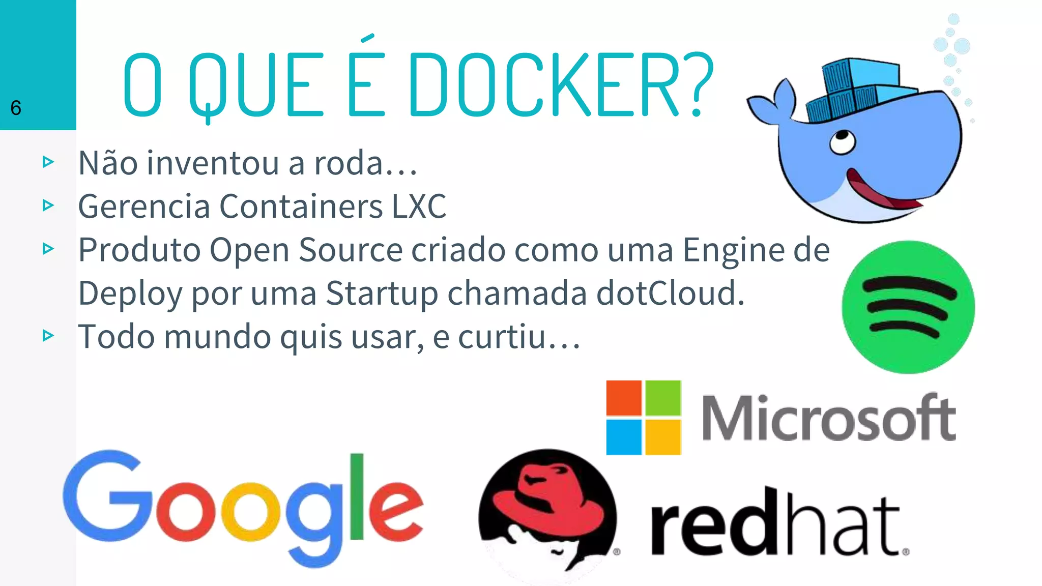 O QUE É DOCKER?
▹ Não inventou a roda…
▹ Gerencia Containers LXC
▹ Produto Open Source criado como uma Engine de
Deploy por uma Startup chamada dotCloud.
▹ Todo mundo quis usar, e curtiu…
6
 