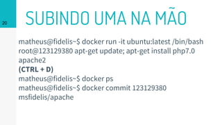 SUBINDO UMA NA MÃO20
matheus@fidelis~$ docker run -it ubuntu:latest /bin/bash
root@123129380 apt-get update; apt-get install php7.0
apache2
(CTRL + D)
matheus@fidelis~$ docker ps
matheus@fidelis~$ docker commit 123129380
msfidelis/apache
 